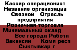 Кассир-операционист › Название организации ­ Связной › Отрасль предприятия ­ Розничная торговля › Минимальный оклад ­ 35 000 - Все города Работа » Вакансии   . Коми респ.,Сыктывкар г.